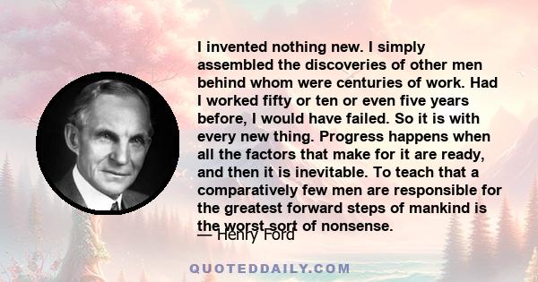 I invented nothing new. I simply assembled the discoveries of other men behind whom were centuries of work. Had I worked fifty or ten or even five years before, I would have failed. So it is with every new thing.