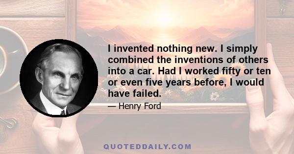 I invented nothing new. I simply combined the inventions of others into a car. Had I worked fifty or ten or even five years before, I would have failed.