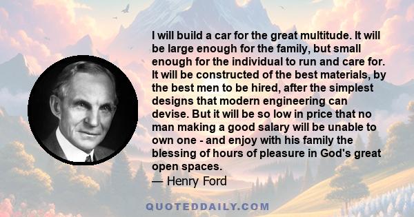 I will build a car for the great multitude. It will be large enough for the family, but small enough for the individual to run and care for. It will be constructed of the best materials, by the best men to be hired,