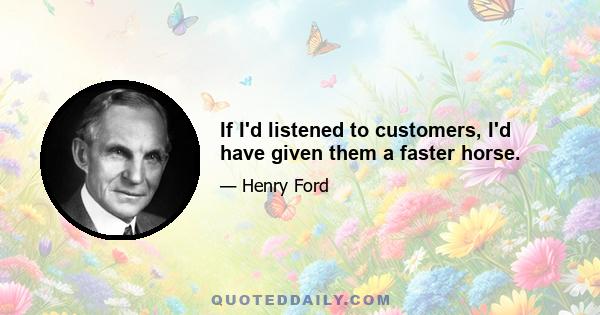 If I'd listened to customers, I'd have given them a faster horse.