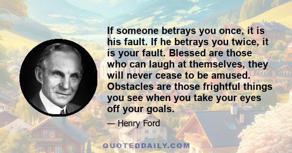 If someone betrays you once, it is his fault. If he betrays you twice, it is your fault. Blessed are those who can laugh at themselves, they will never cease to be amused. Obstacles are those frightful things you see