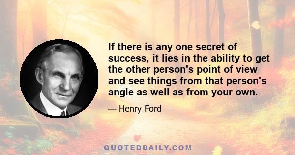 If there is any one secret of success, it lies in the ability to get the other person's point of view and see things from that person's angle as well as from your own.