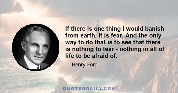 If there is one thing I would banish from earth, it is fear. And the only way to do that is to see that there is nothing to fear - nothing in all of life to be afraid of.