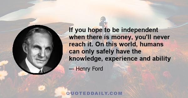 If you hope to be independent when there is money, you'll never reach it. On this world, humans can only safely have the knowledge, experience and ability