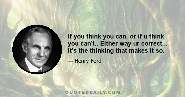 If you think you can, or if u think you can't.. Either way ur correct... It's the thinking that makes it so.