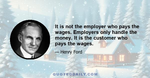 It is not the employer who pays the wages. Employers only handle the money. It is the customer who pays the wages.