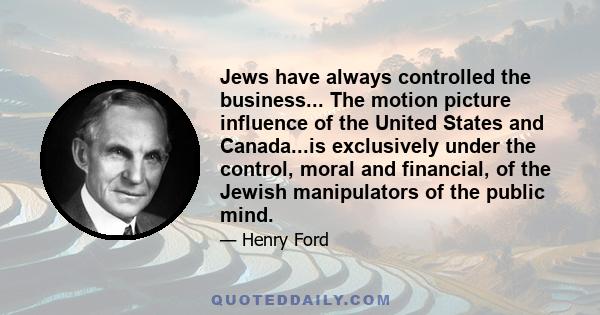 Jews have always controlled the business... The motion picture influence of the United States and Canada...is exclusively under the control, moral and financial, of the Jewish manipulators of the public mind.