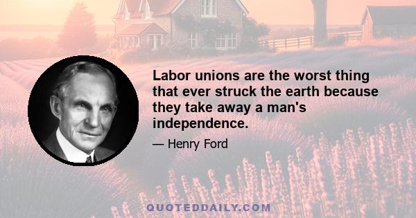 Labor unions are the worst thing that ever struck the earth because they take away a man's independence.