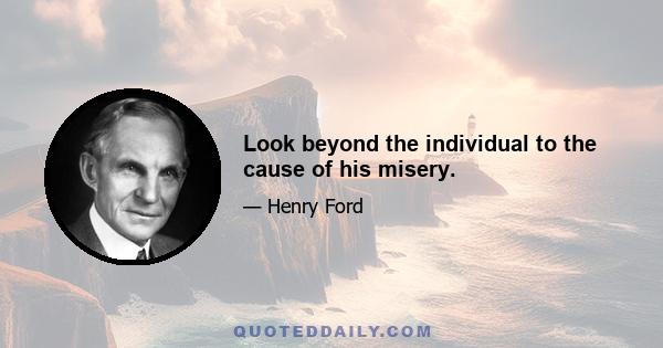 Look beyond the individual to the cause of his misery.