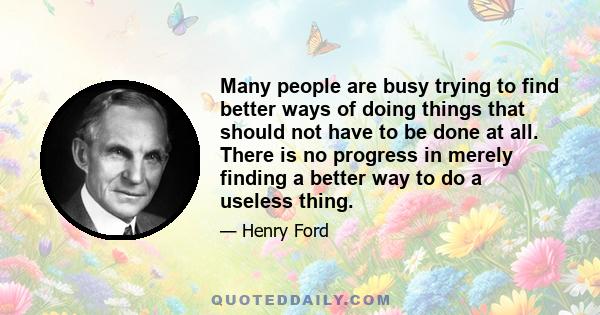 Many people are busy trying to find better ways of doing things that should not have to be done at all. There is no progress in merely finding a better way to do a useless thing.