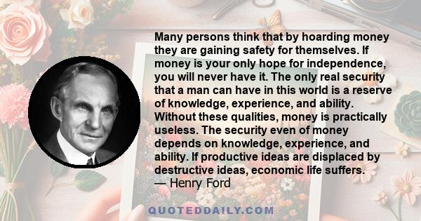 Many persons think that by hoarding money they are gaining safety for themselves. If money is your only hope for independence, you will never have it. The only real security that a man can have in this world is a