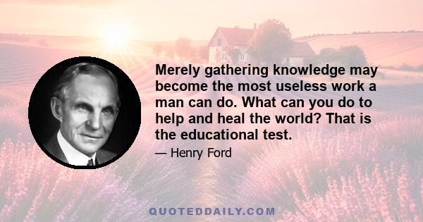 Merely gathering knowledge may become the most useless work a man can do. What can you do to help and heal the world? That is the educational test.