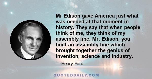 Mr Edison gave America just what was needed at that moment in history. They say that when people think of me, they think of my assembly line. Mr. Edison, you built an assembly line which brought together the genius of