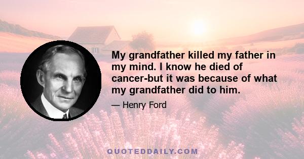 My grandfather killed my father in my mind. I know he died of cancer-but it was because of what my grandfather did to him.