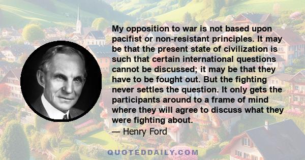 My opposition to war is not based upon pacifist or non-resistant principles. It may be that the present state of civilization is such that certain international questions cannot be discussed; it may be that they have to 