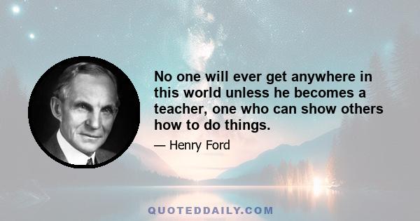 No one will ever get anywhere in this world unless he becomes a teacher, one who can show others how to do things.