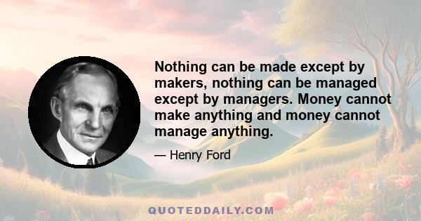 Nothing can be made except by makers, nothing can be managed except by managers. Money cannot make anything and money cannot manage anything.