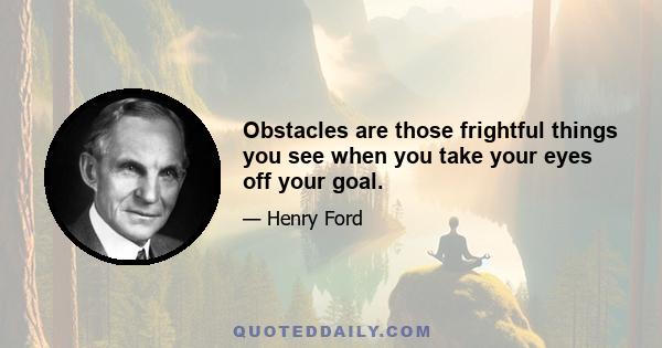 Obstacles are those frightful things you see when you take your eyes off your goal.