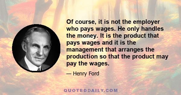 Of course, it is not the employer who pays wages. He only handles the money. It is the product that pays wages and it is the management that arranges the production so that the product may pay the wages.