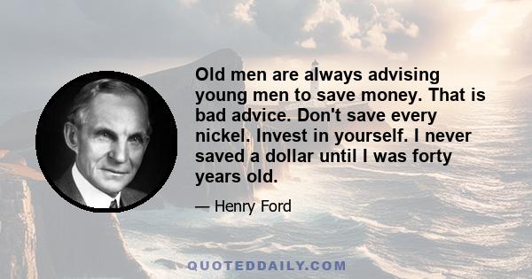 Old men are always advising young men to save money. That is bad advice. Don't save every nickel. Invest in yourself. I never saved a dollar until I was forty years old.