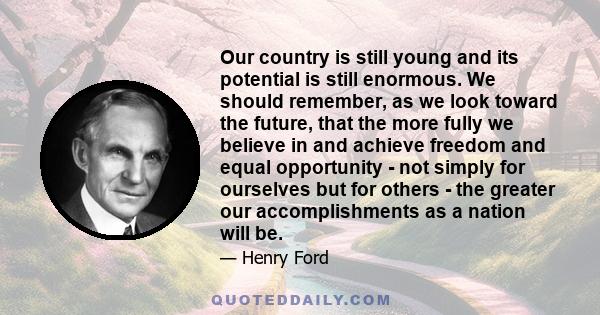 Our country is still young and its potential is still enormous. We should remember, as we look toward the future, that the more fully we believe in and achieve freedom and equal opportunity - not simply for ourselves