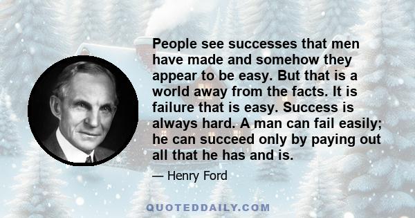 People see successes that men have made and somehow they appear to be easy. But that is a world away from the facts. It is failure that is easy. Success is always hard. A man can fail easily; he can succeed only by