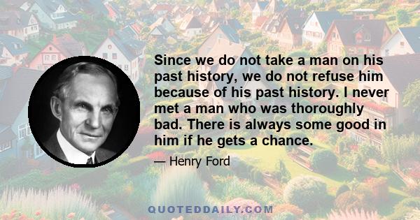 Since we do not take a man on his past history, we do not refuse him because of his past history. I never met a man who was thoroughly bad. There is always some good in him if he gets a chance.