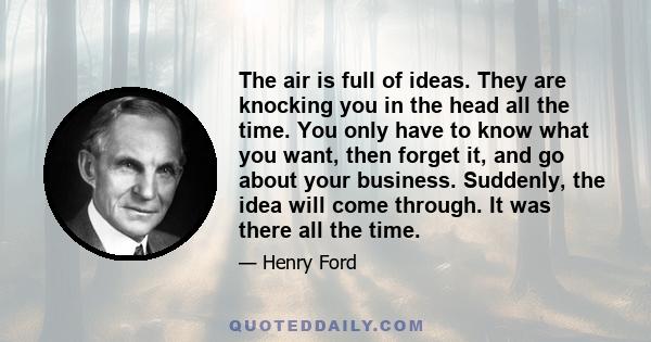 The air is full of ideas. They are knocking you in the head all the time. You only have to know what you want, then forget it, and go about your business. Suddenly, the idea will come through. It was there all the time.