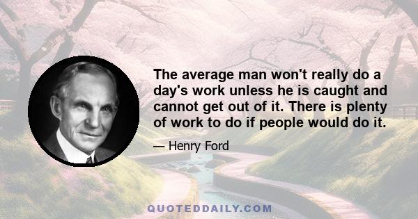 The average man won't really do a day's work unless he is caught and cannot get out of it. There is plenty of work to do if people would do it.