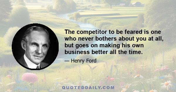 The competitor to be feared is one who never bothers about you at all, but goes on making his own business better all the time.