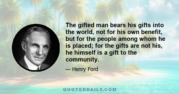 The gifted man bears his gifts into the world, not for his own benefit, but for the people among whom he is placed; for the gifts are not his, he himself is a gift to the community.