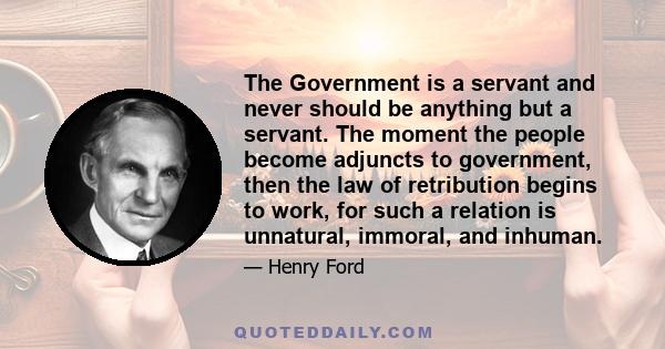 The Government is a servant and never should be anything but a servant. The moment the people become adjuncts to government, then the law of retribution begins to work, for such a relation is unnatural, immoral, and