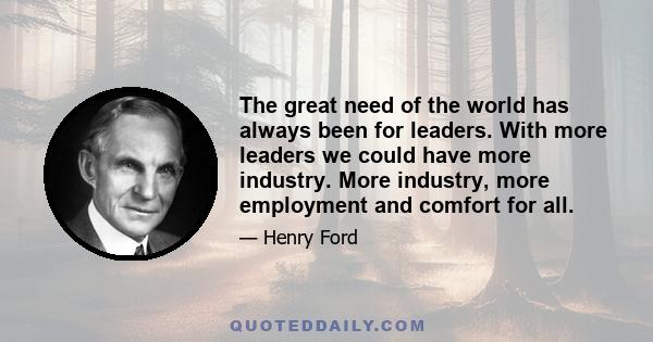 The great need of the world has always been for leaders. With more leaders we could have more industry. More industry, more employment and comfort for all.