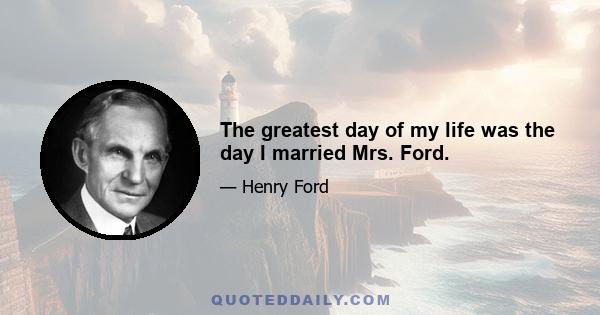 The greatest day of my life was the day I married Mrs. Ford.