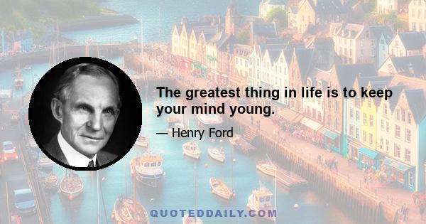 The greatest thing in life is to keep your mind young.