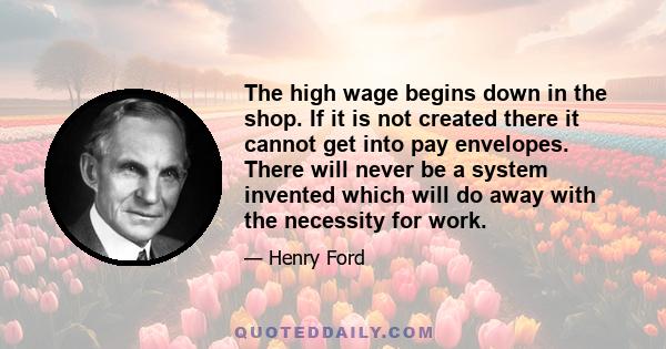 The high wage begins down in the shop. If it is not created there it cannot get into pay envelopes. There will never be a system invented which will do away with the necessity for work.