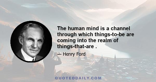 The human mind is a channel through which things-to-be are coming into the realm of things-that-are .