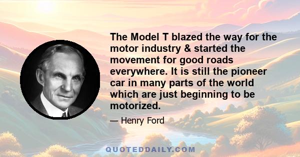 The Model T blazed the way for the motor industry & started the movement for good roads everywhere. It is still the pioneer car in many parts of the world which are just beginning to be motorized.