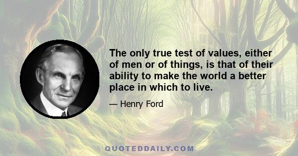 The only true test of values, either of men or of things, is that of their ability to make the world a better place in which to live.