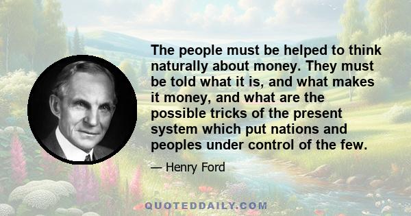 The people must be helped to think naturally about money. They must be told what it is, and what makes it money, and what are the possible tricks of the present system which put nations and peoples under control of the