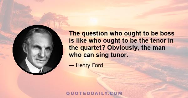 The question who ought to be boss is like who ought to be the tenor in the quartet? Obviously, the man who can sing tunor.