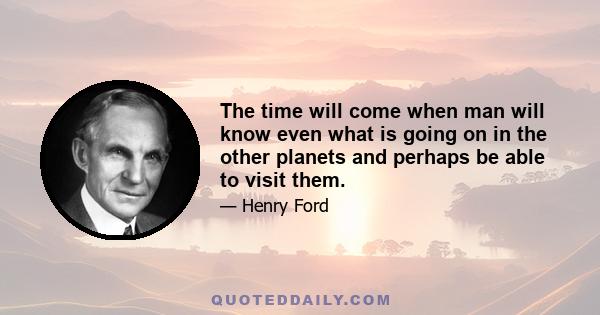 The time will come when man will know even what is going on in the other planets and perhaps be able to visit them.