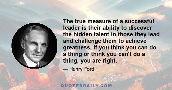 The true measure of a successful leader is their ability to discover the hidden talent in those they lead and challenge them to achieve greatness. If you think you can do a thing or think you can't do a thing, you are