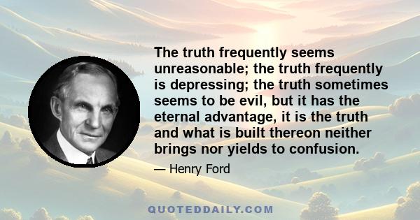 The truth frequently seems unreasonable; the truth frequently is depressing; the truth sometimes seems to be evil, but it has the eternal advantage, it is the truth and what is built thereon neither brings nor yields to 