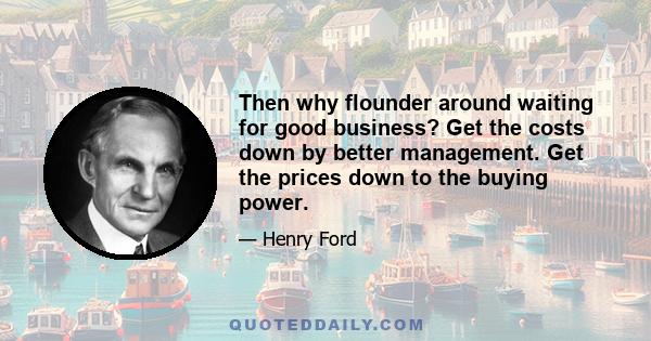 Then why flounder around waiting for good business? Get the costs down by better management. Get the prices down to the buying power.