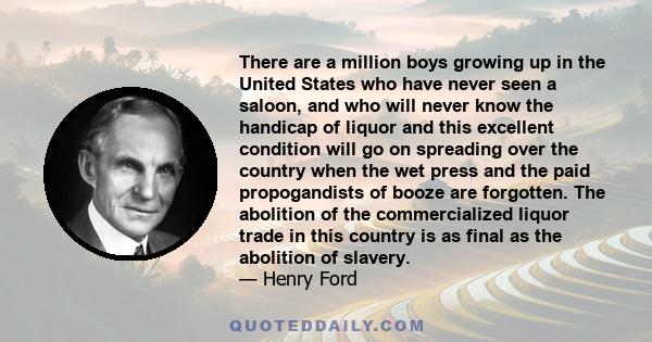 There are a million boys growing up in the United States who have never seen a saloon, and who will never know the handicap of liquor and this excellent condition will go on spreading over the country when the wet press 