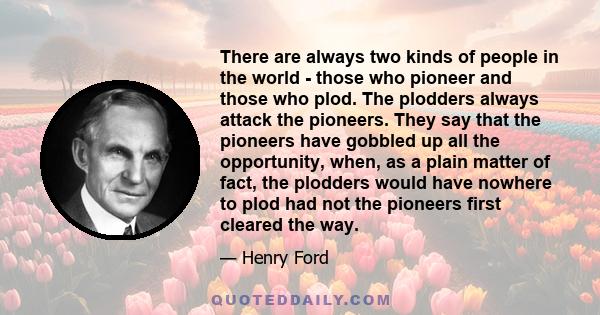 There are always two kinds of people in the world - those who pioneer and those who plod. The plodders always attack the pioneers. They say that the pioneers have gobbled up all the opportunity, when, as a plain matter