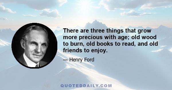 There are three things that grow more precious with age; old wood to burn, old books to read, and old friends to enjoy.