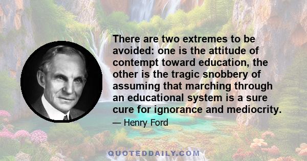 There are two extremes to be avoided: one is the attitude of contempt toward education, the other is the tragic snobbery of assuming that marching through an educational system is a sure cure for ignorance and