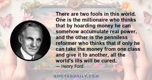 There are two fools in this world. One is the millionaire who thinks that by hoarding money he can somehow accumulate real power, and the other is the penniless reformer who thinks that if only he can take the money